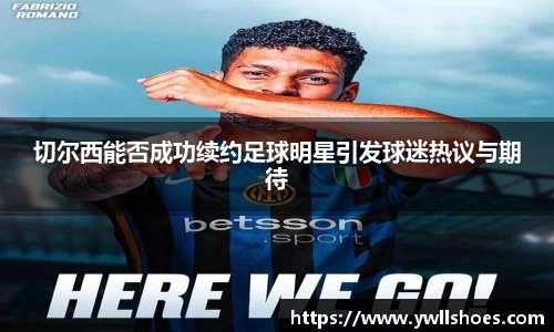 切尔西能否成功续约足球明星引发球迷热议与期待