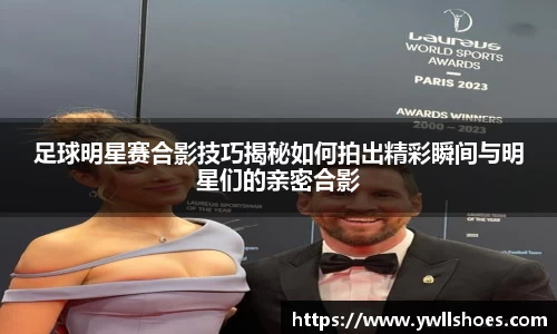 足球明星赛合影技巧揭秘如何拍出精彩瞬间与明星们的亲密合影