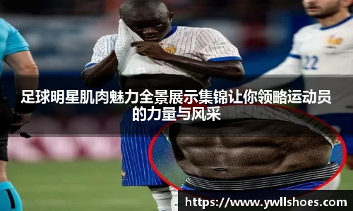 足球明星肌肉魅力全景展示集锦让你领略运动员的力量与风采